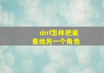 dnf怎样把装备给另一个角色