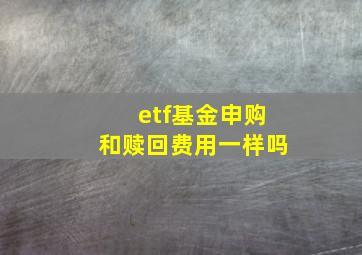 etf基金申购和赎回费用一样吗