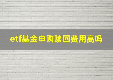 etf基金申购赎回费用高吗