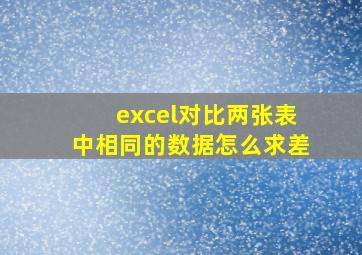 excel对比两张表中相同的数据怎么求差