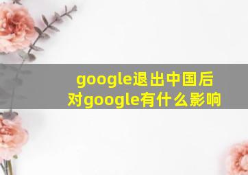 google退出中国后对google有什么影响