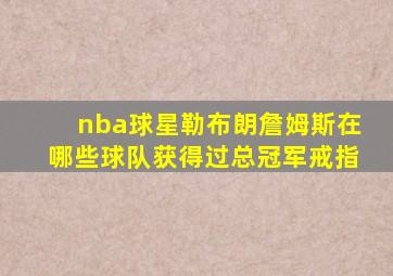 nba球星勒布朗詹姆斯在哪些球队获得过总冠军戒指