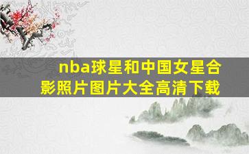 nba球星和中国女星合影照片图片大全高清下载