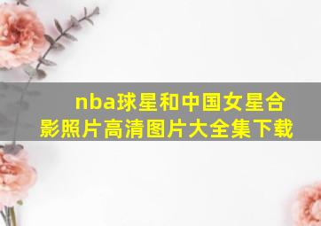 nba球星和中国女星合影照片高清图片大全集下载