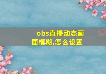 obs直播动态画面模糊,怎么设置