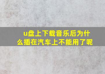 u盘上下载音乐后为什么插在汽车上不能用了呢