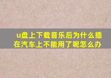 u盘上下载音乐后为什么插在汽车上不能用了呢怎么办