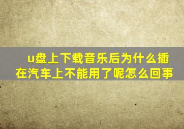 u盘上下载音乐后为什么插在汽车上不能用了呢怎么回事