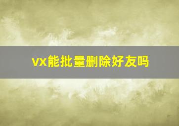 vx能批量删除好友吗