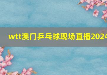 wtt澳门乒乓球现场直播2024