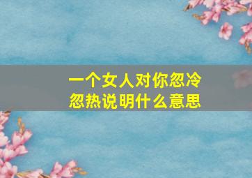 一个女人对你忽冷忽热说明什么意思