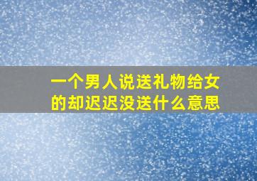 一个男人说送礼物给女的却迟迟没送什么意思