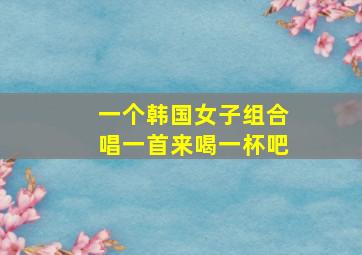 一个韩国女子组合唱一首来喝一杯吧