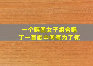 一个韩国女子组合唱了一首歌中间有为了你