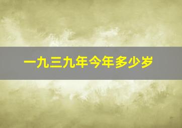 一九三九年今年多少岁