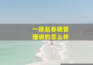 一建赵春晓管理讲的怎么样