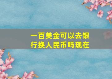 一百美金可以去银行换人民币吗现在