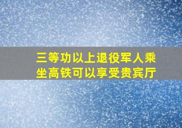 三等功以上退役军人乘坐高铁可以享受贵宾厅