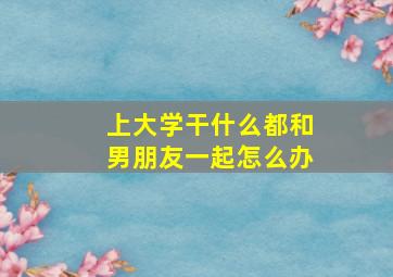 上大学干什么都和男朋友一起怎么办