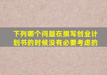 下列哪个问题在撰写创业计划书的时候没有必要考虑的