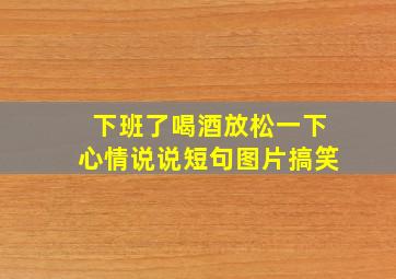 下班了喝酒放松一下心情说说短句图片搞笑