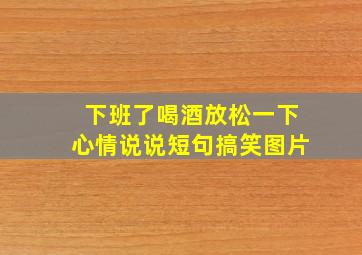 下班了喝酒放松一下心情说说短句搞笑图片