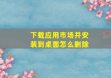 下载应用市场并安装到桌面怎么删除