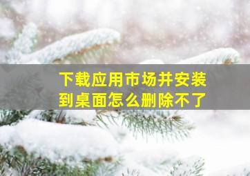 下载应用市场并安装到桌面怎么删除不了