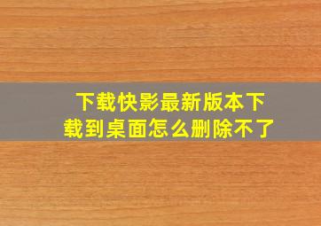 下载快影最新版本下载到桌面怎么删除不了