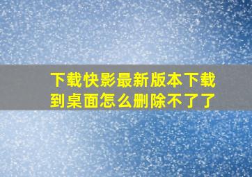 下载快影最新版本下载到桌面怎么删除不了了