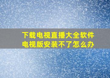 下载电视直播大全软件电视版安装不了怎么办