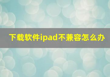 下载软件ipad不兼容怎么办