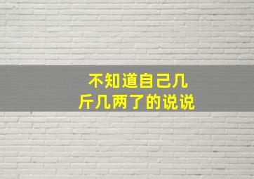 不知道自己几斤几两了的说说