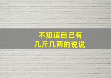 不知道自己有几斤几两的说说