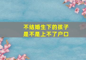 不结婚生下的孩子是不是上不了户口