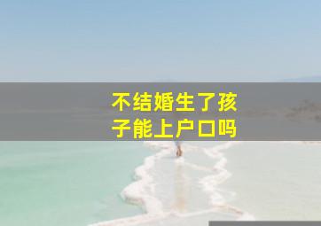 不结婚生了孩子能上户口吗