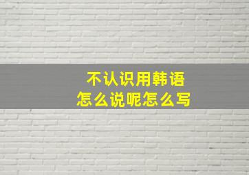 不认识用韩语怎么说呢怎么写