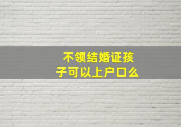 不领结婚证孩子可以上户口么