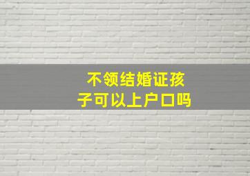 不领结婚证孩子可以上户口吗