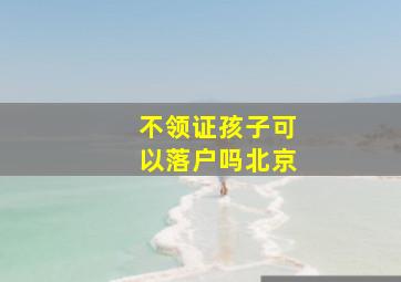 不领证孩子可以落户吗北京