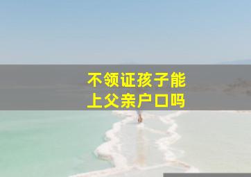 不领证孩子能上父亲户口吗