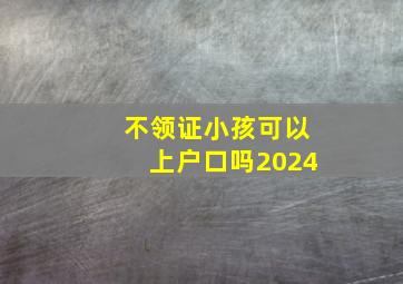 不领证小孩可以上户口吗2024