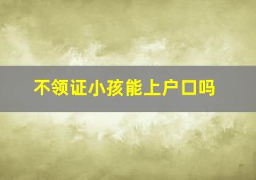 不领证小孩能上户口吗