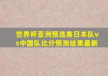 世界杯亚洲预选赛日本队vs中国队比分预测结果最新