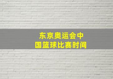 东京奥运会中国篮球比赛时间