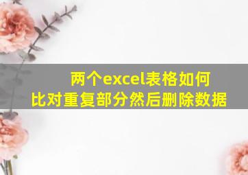 两个excel表格如何比对重复部分然后删除数据