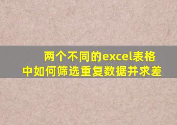 两个不同的excel表格中如何筛选重复数据并求差