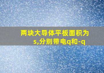 两块大导体平板面积为s,分别带电q和-q