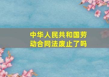 中华人民共和国劳动合同法废止了吗