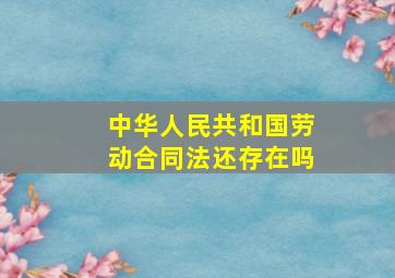 中华人民共和国劳动合同法还存在吗